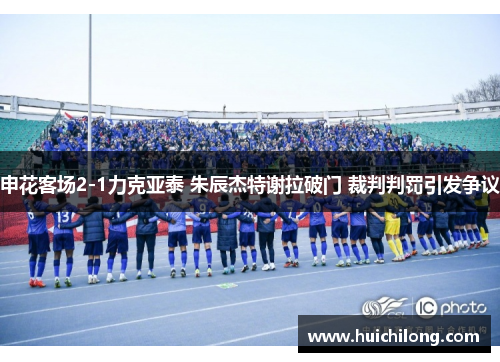 申花客场2-1力克亚泰 朱辰杰特谢拉破门 裁判判罚引发争议